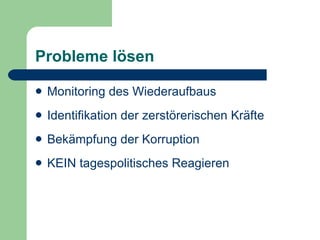 Probleme lösen

   Monitoring des Wiederaufbaus
   Identifikation der zerstörerischen Kräfte
   Bekämpfung der Korruption
   KEIN tagespolitisches Reagieren
 