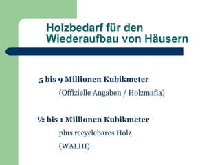 Holzbedarf für den
  Wiederaufbau von Häusern


5 bis 9 Millionen Kubikmeter
     (Offizielle Angaben / Holzmafia)


½ bis 1 Millionen Kubikmeter
     plus recyclebares Holz
     (WALHI)
 
