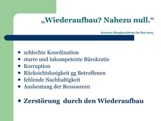 „Wiederaufbau? Nahezu null.“
                                  Kuntoro Mangkusubroto im Mai 2005




   schlechte Koordination
   starre und inkompetente Bürokratie
   Korruption
   Rücksichtslosigkeit gg Betroffenen
   fehlende Nachhaltigkeit
   Ausbeutung der Ressourcen

   Zerstörung durch den Wiederaufbau
 