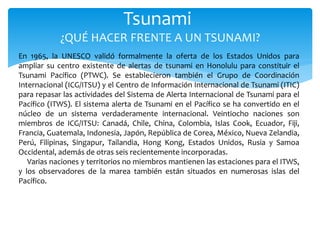 Tsunami
¿QUÉ HACER FRENTE A UN TSUNAMI?
En 1965, la UNESCO validó formalmente la oferta de los Estados Unidos para
ampliar su centro existente de alertas de tsunami en Honolulu para constituir el
Tsunami Pacífico (PTWC). Se establecieron también el Grupo de Coordinación
Internacional (ICG/ITSU) y el Centro de Información Internacional de Tsunami (ITIC)
para repasar las actividades del Sistema de Alerta Internacional de Tsunami para el
Pacífico (ITWS). El sistema alerta de Tsunami en el Pacífico se ha convertido en el
núcleo de un sistema verdaderamente internacional. Veintiocho naciones son
miembros de ICG/ITSU: Canadá, Chile, China, Colombia, Islas Cook, Ecuador, Fiji,
Francia, Guatemala, Indonesia, Japón, República de Corea, México, Nueva Zelandia,
Perú, Filipinas, Singapur, Tailandia, Hong Kong, Estados Unidos, Rusia y Samoa
Occidental, además de otras seis recientemente incorporadas.
Varias naciones y territorios no miembros mantienen las estaciones para el ITWS,
y los observadores de la marea también están situados en numerosas islas del
Pacífico.
 