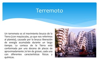 Terremoto
Un terremoto es el movimiento brusco de la
Tierra (con mayúsculas, ya que nos referimos
al planeta), causado por la brusca liberación
de energía acumulada durante un largo
tiempo. La corteza de la Tierra está
conformada por una docena de placas de
aproximadamente 70 km de grosor, cada una
con diferentes características físicas y
químicas.
 