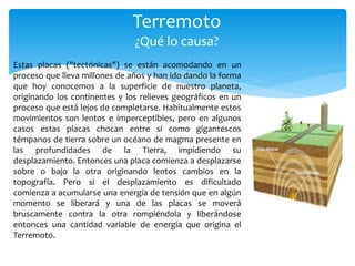 Terremoto
¿Qué lo causa?
Estas placas ("tectónicas") se están acomodando en un
proceso que lleva millones de años y han ido dando la forma
que hoy conocemos a la superficie de nuestro planeta,
originando los continentes y los relieves geográficos en un
proceso que está lejos de completarse. Habitualmente estos
movimientos son lentos e imperceptibles, pero en algunos
casos estas placas chocan entre sí como gigantescos
témpanos de tierra sobre un océano de magma presente en
las profundidades de la Tierra, impidiendo su
desplazamiento. Entonces una placa comienza a desplazarse
sobre o bajo la otra originando lentos cambios en la
topografía. Pero si el desplazamiento es dificultado
comienza a acumularse una energía de tensión que en algún
momento se liberará y una de las placas se moverá
bruscamente contra la otra rompiéndola y liberándose
entonces una cantidad variable de energía que origina el
Terremoto.
 