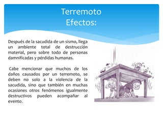 Terremoto
Efectos:
Después de la sacudida de un sismo, llega
un ambiente total de destrucción
material, pero sobre todo de personas
damnificadas y pérdidas humanas.
Cabe mencionar que muchos de los
daños causados por un terremoto, se
deben no solo a la violencia de la
sacudida, sino que también en muchas
ocasiones otros fenómenos igualmente
destructivos pueden acompañar al
evento.
 
