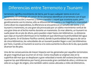 Diferencias entre Terremoto y Tsunami
terremoto significa movimiento de tierra, por lo que cualquier sismo es en sí un
terremoto; sin embargo, el común de las personas identifican al terremoto con el que
ocasiona destrucción y muertes y sismo o temblor a aquel que ocasiona susto, pero
genéticamente son lo mismo; sólo se diferencian en cuanto a su magnitud e intensidad.
Como dicen los especialistas, la diferencia se encuentra en el tamaño del sismo. y Un
tsunami o maremoto, es una gran ola provocada por un súbito movimiento vertical de
una gran área en el lecho marino durante un maremoto. En mar abierto, un tsunami no
suele pasar de un pie de altura, pero pueden viajar hasta cien kilómetros. La distancia
que viaja un tsunami disminuye en la medida en que disminuye la profundidad del agua
que lo porta. En el Océano Pacífico central, donde la profundidad del agua es de cerca
de cinco kilómetros, las velocidades de un tsunami pueden llegar a casi 700 kilómetros
por hora. Cuando un tsunami se acerca a la costa aumenta la altura de la ola, que puede
alcanzar los 80 pies.
Uno de las consecuencias de mayor impacto son las generadas por aquellos terremotos
de gran magnitud que ocurren en el mar. Como resultado se originan olas en la
superficie del mar que se desplazan a gran velocidad a través del océano (muchas veces
superan los 400 kilómetros por hora), provocando gran cantidad de años y víctimas no
sólo en su lugar de origen, sino también sobre costas ubicadas a miles de kilómetros.
 