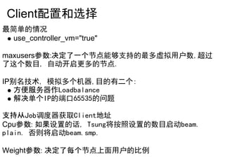 Client配置和选择
最简单的情况
  use_controller_vm="true"

maxusers参数:决定了一个节点能够支持的最多虚拟用户数,超过
了这个数目, 自动开启更多的节点.

IP别名技术, 模拟多个机器,目的有二个:
   方便服务器作Loadbalance
   解决单个IP的端口65535的问题

支持从Job调度器获取Client地址
Cpu参数: 如果设置的话, Tsung将按照设置的数目启动beam.
plain. 否则将启动beam.smp.

Weight参数: 决定了每个节点上面用户的比例
 