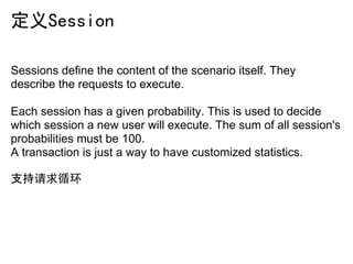 定义Session

Sessions define the content of the scenario itself. They
describe the requests to execute.

Each session has a given probability. This is used to decide
which session a new user will execute. The sum of all session's
probabilities must be 100.
A transaction is just a way to have customized statistics.

支持请求循环
 
