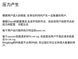 压力产生

根据用户进入的频度,在单位时间内产生一定数量的用户.

根据Client的配置情况,生成不同的节点, 然后把用户按照节点的
能力和配置, 分配出去.

每个用户运行顺序执行特定的session.

每个session包括请求和Thinking,也就是说用户不是在请求就是
在thinking.
thingking的时候是不占用CPU的,所以我们可以支持很大数量的用
户.
 