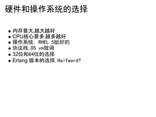硬件和操作系统的选择

内存要大,越大越好
CPU核心要多,越多越好
操作系统, RHEL 5挺好的
协议栈,OS vm微调
32位和64位的选择
Erlang 版本的选择,Halfword?
 