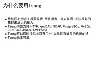 为什么要用Tsung

 传统压力测试工具要收费,而且很贵, 难以扩展,无法很好的
 集群形成大的压力.
 Tsung内置支持 HTTP, WebDAV, SOAP, PostgreSQL, MySQL,
 LDAP and Jabber/XMPP协议.
 Tsung可以同时模拟上百万用户,如果你有够多的机器的话
 Tsung稳定可靠.
 