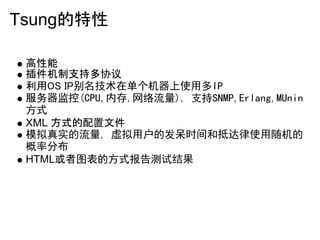Tsung的特性

 高性能
 插件机制支持多协议
 利用OS IP别名技术在单个机器上使用多IP
 服务器监控(CPU,内存,网络流量), 支持SNMP,Erlang,MUnin
 方式
 XML 方式的配置文件
 模拟真实的流量, 虚拟用户的发呆时间和抵达律使用随机的
 概率分布
 HTML或者图表的方式报告测试结果
 