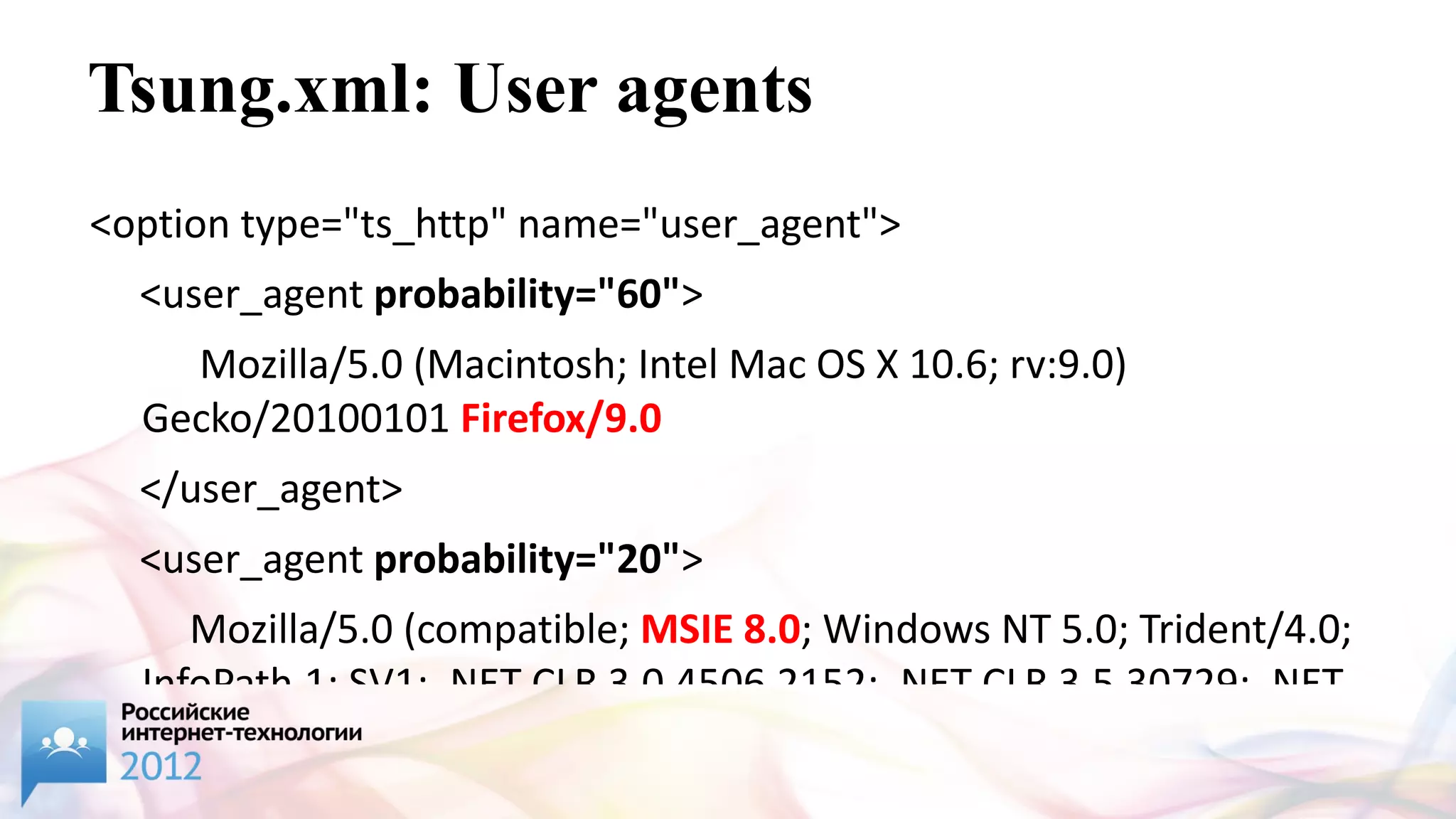 Tsung.xml: User agents
<option type="ts_http" name="user_agent">
  <user_agent probability="60">
    Mozilla/5.0 (Macintosh; Intel Mac OS X 10.6; rv:9.0)
  Gecko/20100101 Firefox/9.0
  </user_agent>
  <user_agent probability="20">
     Mozilla/5.0 (compatible; MSIE 8.0; Windows NT 5.0; Trident/4.0;
  InfoPath.1; SV1; .NET CLR 3.0.4506.2152; .NET CLR 3.5.30729; .NET
 