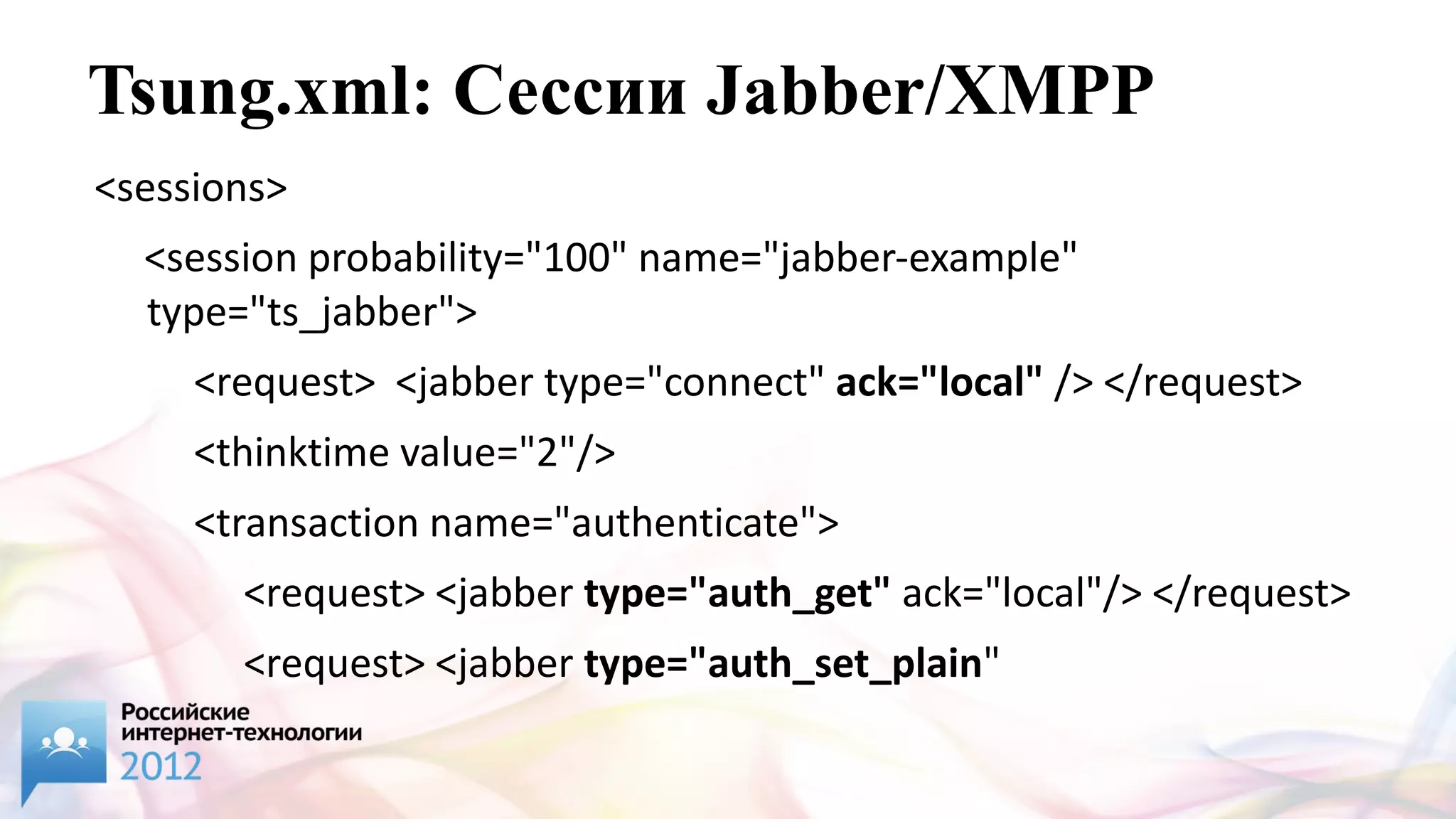 Tsung.xml: Сессии Jabber/XMPP
<sessions>
  <session probability="100" name="jabber-example"
  type="ts_jabber">
     <request> <jabber type="connect" ack="local" /> </request>
     <thinktime value="2"/>
     <transaction name="authenticate">
       <request> <jabber type="auth_get" ack="local"/> </request>
       <request> <jabber type="auth_set_plain"
  ack="local"></jabber> </request>
 