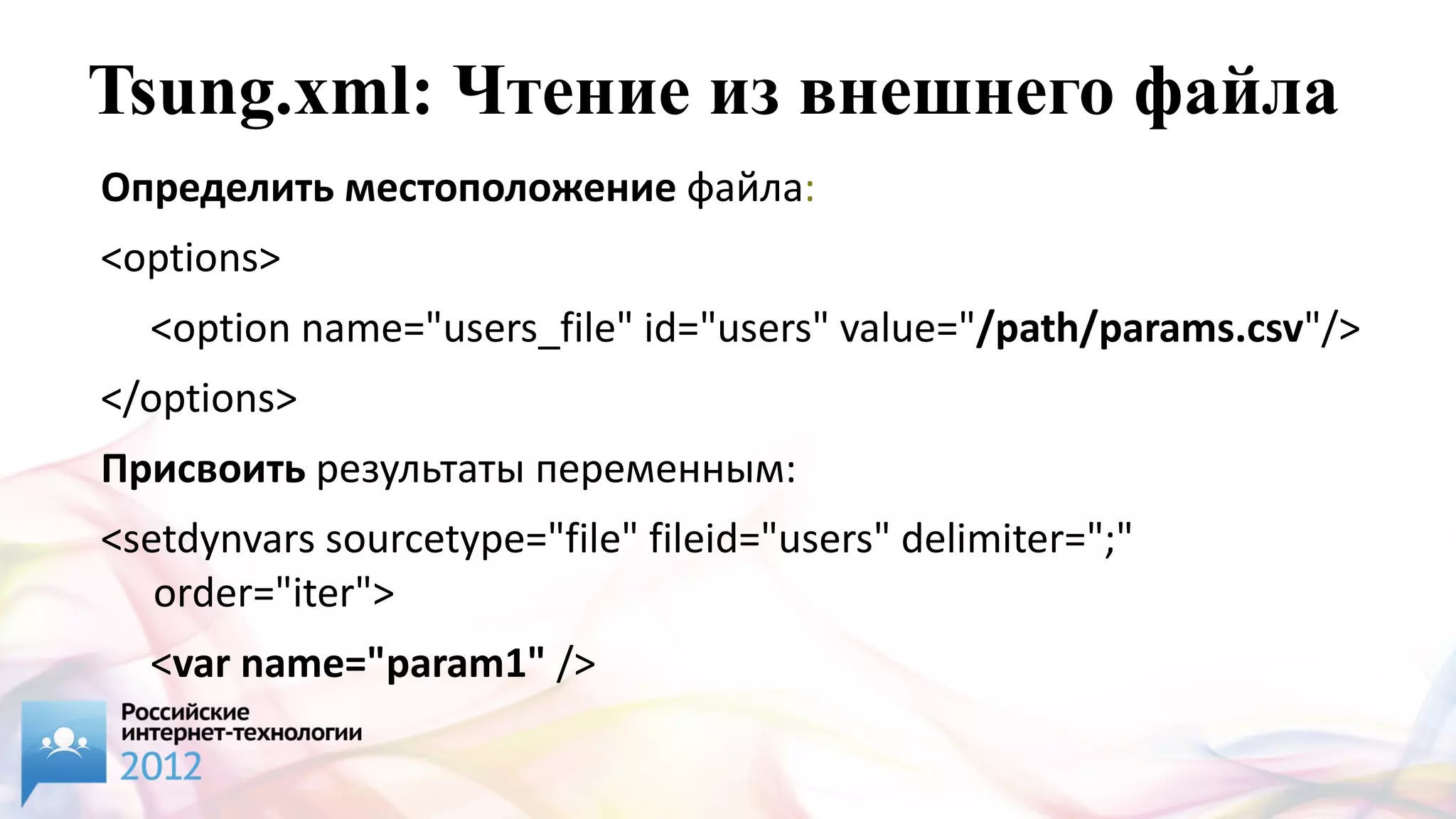 Tsung.xml: Чтение из внешнего файла
Определить местоположение файла:
<options>
  <option name="users_file" id="users" value="/path/params.csv"/>
</options>
Присвоить результаты переменным:
<setdynvars sourcetype="file" fileid="users" delimiter=";"
   order="iter">
  <var name="param1" />
  <var name="param2" />
 
