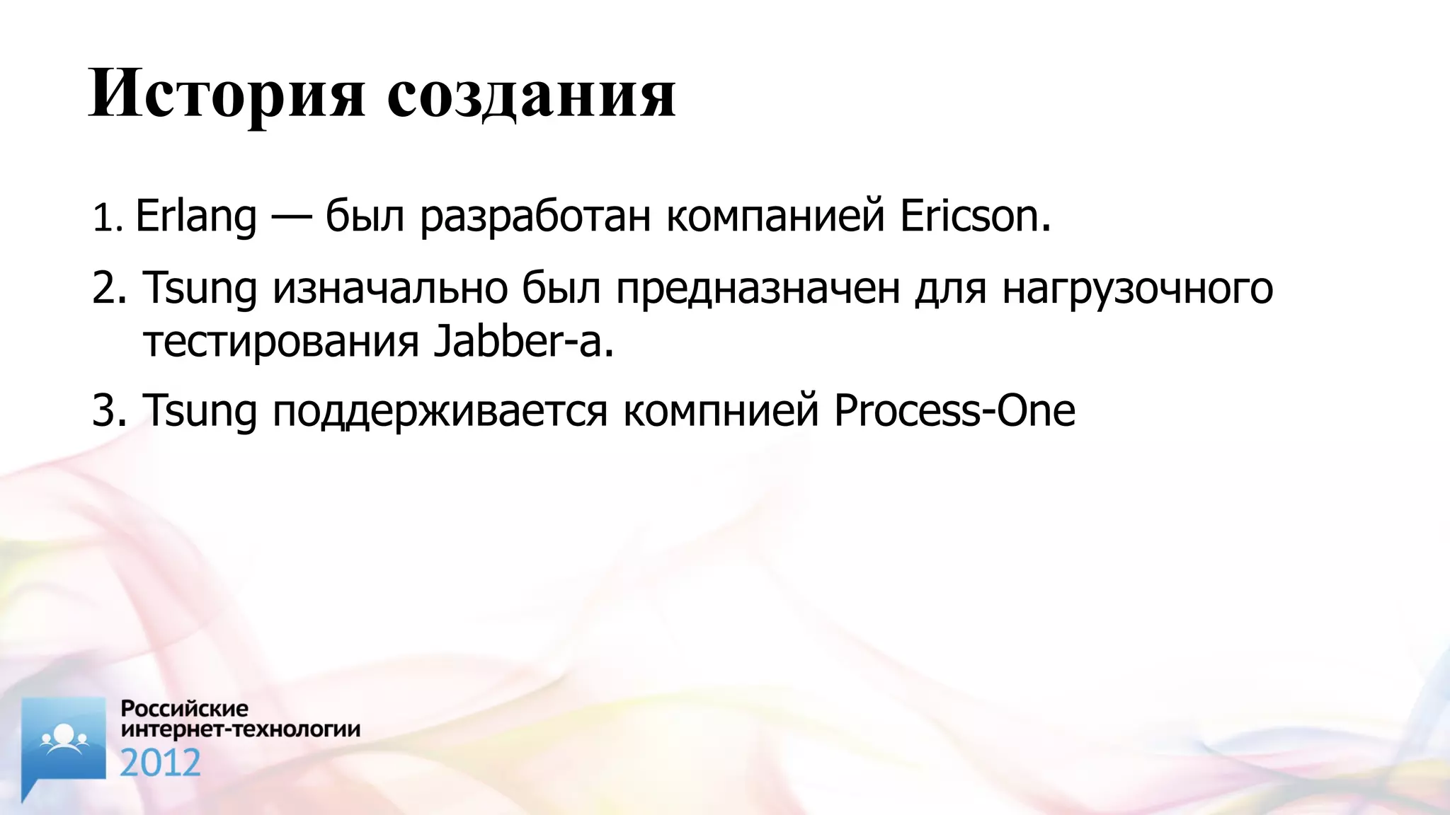 История создания
1. Erlang — был разработан компанией Ericson.
2. Tsung изначально был предназначен для нагрузочного
   тестирования Jabber-а.
3. Tsung поддерживается компнией Process-One
 