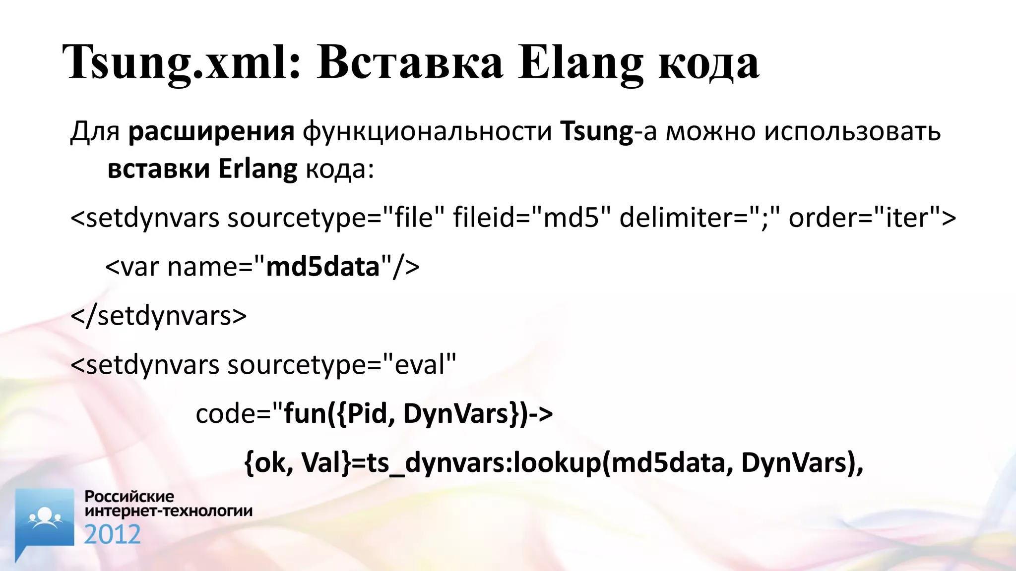 Tsung.xml: Вставка Elang кода
Для расширения функциональности Tsung-а можно использовать
  вставки Erlang кода:
<setdynvars sourcetype="file" fileid="md5" delimiter=";" order="iter">
  <var name="md5data"/>
</setdynvars>
<setdynvars sourcetype="eval"
         code="fun({Pid, DynVars})->
             {ok, Val}=ts_dynvars:lookup(md5data, DynVars),
                ts_digest:md5hex(Val) end.">
 