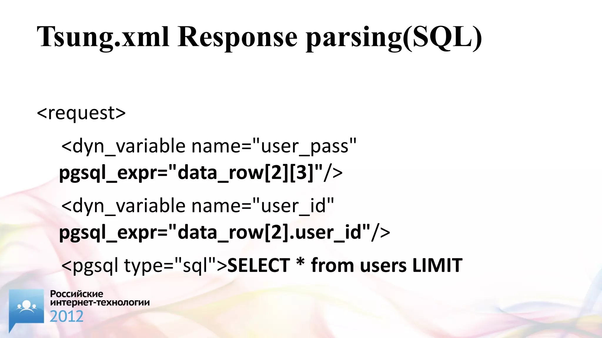 Tsung.xml Response parsing(SQL)

<request>
  <dyn_variable name="user_pass"
  pgsql_expr="data_row[2][3]"/>
  <dyn_variable name="user_id"
  pgsql_expr="data_row[2].user_id"/>
  <pgsql type="sql">SELECT * from users LIMIT
 