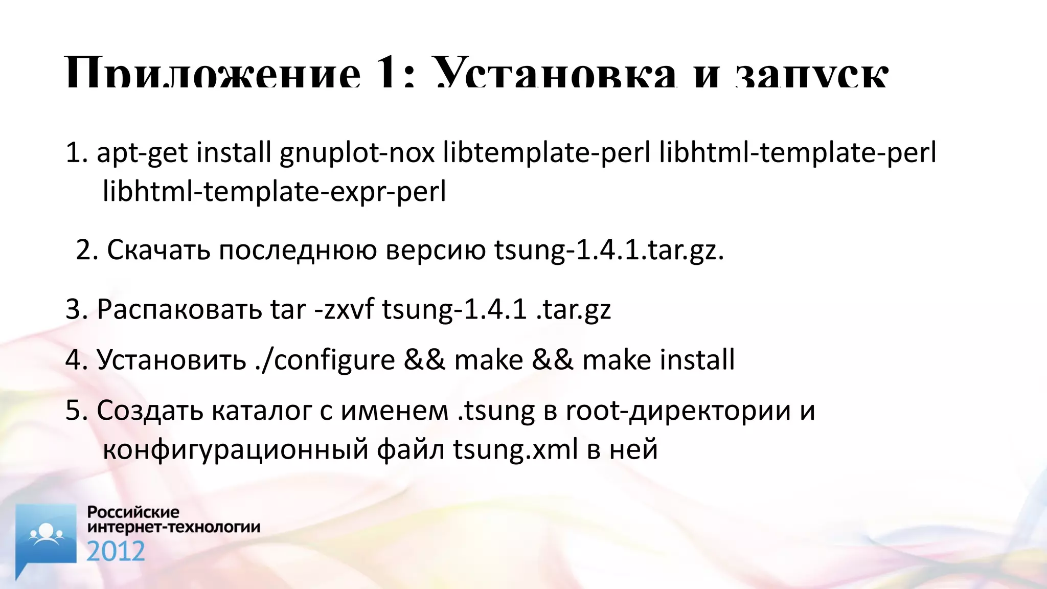 Приложение 1: Установка и запуск
1. apt-get install gnuplot-nox libtemplate-perl libhtml-template-perl
   libhtml-template-expr-perl
2. Скачать последнюю версию tsung-1.4.1.tar.gz.
3. Распаковать tar -zxvf tsung-1.4.1 .tar.gz
4. Установить ./configure && make && make install
5. Создать каталог с именем .tsung в root-директории и
   конфигурационный файл tsung.xml в ней
 