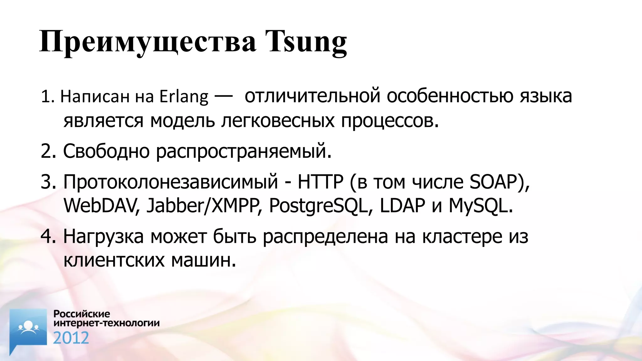 Преимущества Tsung
1. Написан на Erlang — отличительной особенностью языка
   является модель легковесных процессов.
2. Свободно распространяемый.
3. Протоколонезависимый - HTTP (в том числе SOAP),
   WebDAV, Jabber/XMPP, PostgreSQL, LDAP и MySQL.
4. Нагрузка может быть распределена на кластере из
   клиентских машин.
 