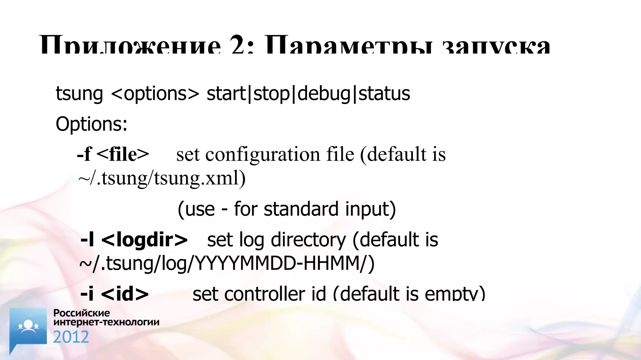 Приложение 2: Параметры запуска
 tsung <options> start|stop|debug|status
 Options:
   -f <file> set configuration file (default is
   ~/.tsung/tsung.xml)
               (use - for standard input)
   -l <logdir> set log directory (default is
   ~/.tsung/log/YYYYMMDD-HHMM/)
   -i <id>      set controller id (default is empty)
 