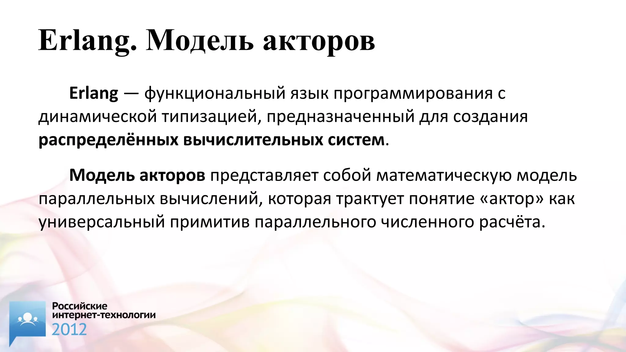 Erlang. Moдель акторов
   Erlang — функциональный язык программирования с
динамической типизацией, предназначенный для создания
распределённых вычислительных систем.
   Модель акторов представляет собой математическую модель
параллельных вычислений, которая трактует понятие «актор» как
универсальный примитив параллельного численного расчёта.
 