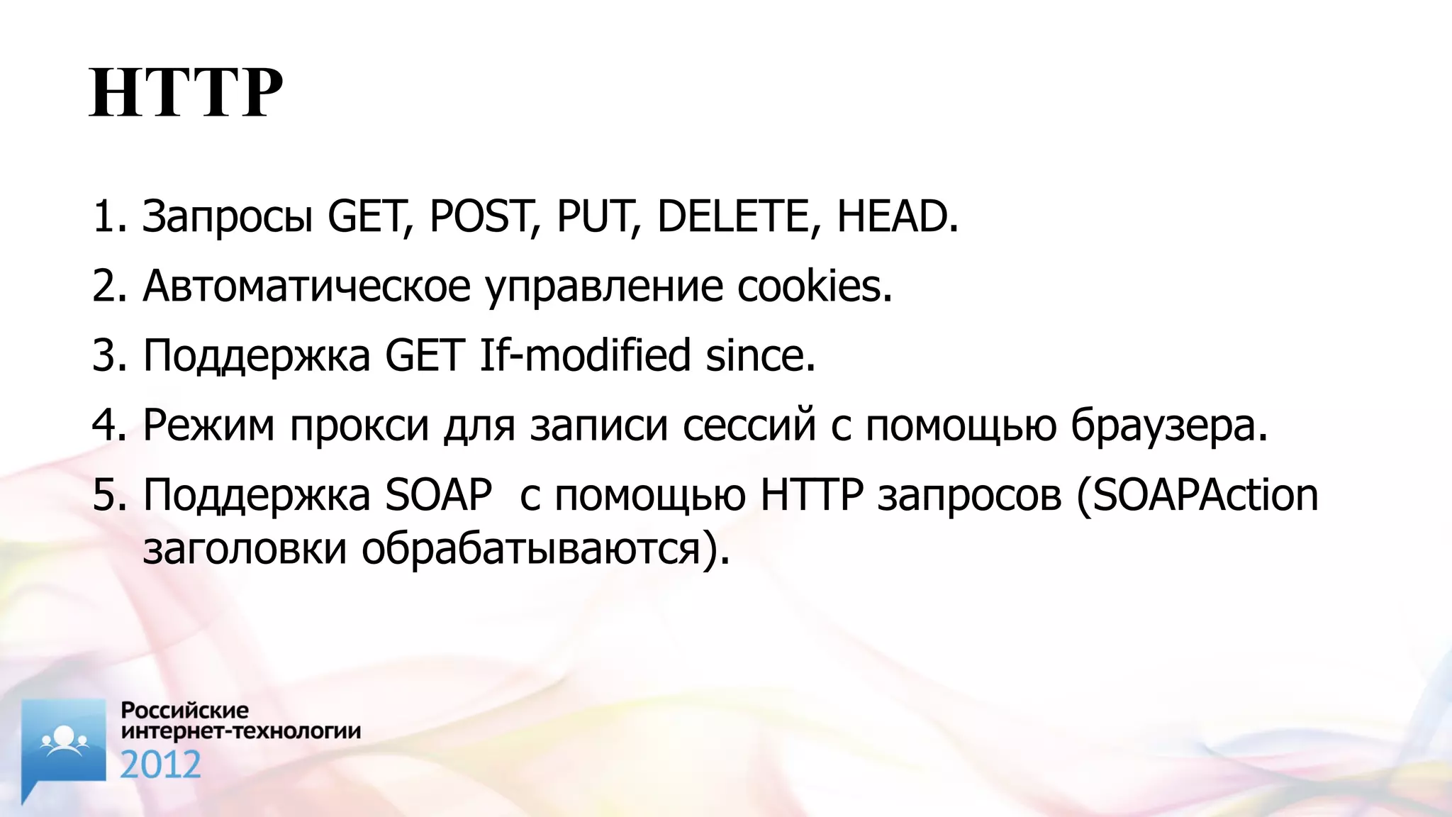 HTTP
1. Запросы GET, POST, PUT, DELETE, HEAD.
2. Автоматическое управление cookies.
3. Поддержка GET If-modified since.
4. Режим прокси для записи сессий с помощью браузера.
5. Поддержка SOAP с помощью HTTP запросов (SOAPAction
   заголовки обрабатываются).
 
