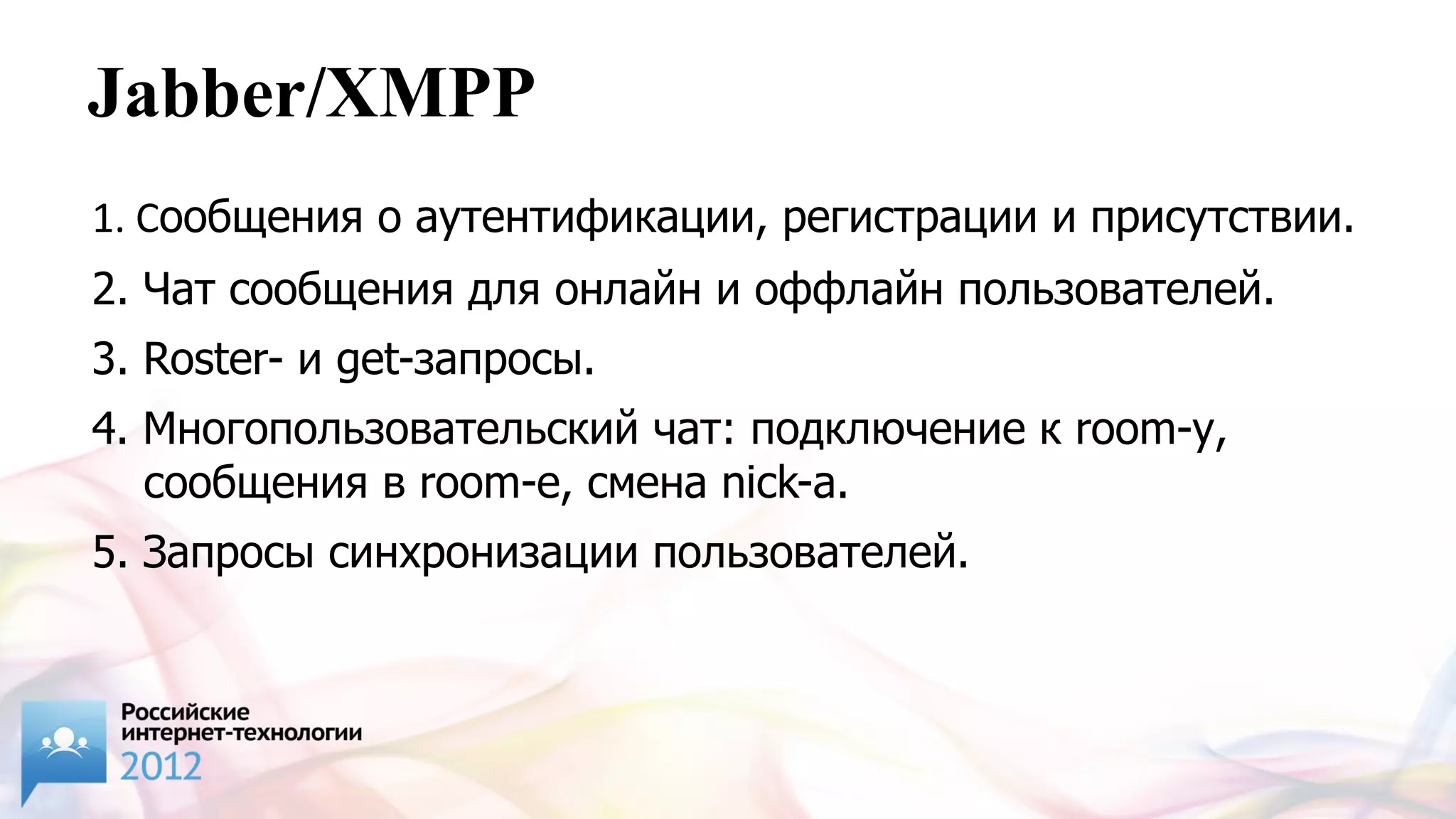Jabber/XMPP
1. Сообщения о аутентификации, регистрации и присутствии.
2. Чат сообщения для онлайн и оффлайн пользователей.
3. Roster- и get-запросы.
4. Многопользовательский чат: подключение к room-у,
   сообщения в room-e, смена nick-а.
5. Запросы синхронизации пользователей.
 