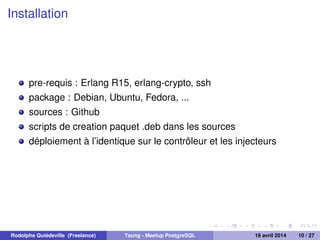 Installation
pre-requis : Erlang R15, erlang-crypto, ssh
package : Debian, Ubuntu, Fedora, ...
sources : Github
scripts de creation paquet .deb dans les sources
déploiement à l’identique sur le contrôleur et les injecteurs
Rodolphe Quiédeville (Freelance) Tsung - Meetup PostgreSQL 16 avril 2014 10 / 27
 