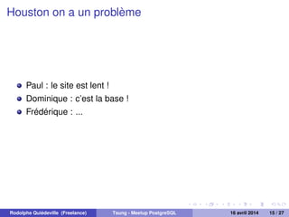 Houston on a un problème
Paul : le site est lent !
Dominique : c’est la base !
Frédérique : ...
Rodolphe Quiédeville (Freelance) Tsung - Meetup PostgreSQL 16 avril 2014 15 / 27
 