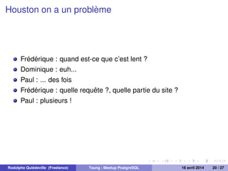 Houston on a un problème
Frédérique : quand est-ce que c’est lent ?
Dominique : euh...
Paul : ... des fois
Frédérique : quelle requête ?, quelle partie du site ?
Paul : plusieurs !
Rodolphe Quiédeville (Freelance) Tsung - Meetup PostgreSQL 16 avril 2014 20 / 27
 