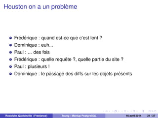 Houston on a un problème
Frédérique : quand est-ce que c’est lent ?
Dominique : euh...
Paul : ... des fois
Frédérique : quelle requête ?, quelle partie du site ?
Paul : plusieurs !
Dominique : le passage des diffs sur les objets présents
Rodolphe Quiédeville (Freelance) Tsung - Meetup PostgreSQL 16 avril 2014 21 / 27
 