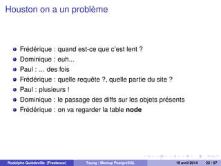 Houston on a un problème
Frédérique : quand est-ce que c’est lent ?
Dominique : euh...
Paul : ... des fois
Frédérique : quelle requête ?, quelle partie du site ?
Paul : plusieurs !
Dominique : le passage des diffs sur les objets présents
Frédérique : on va regarder la table node
Rodolphe Quiédeville (Freelance) Tsung - Meetup PostgreSQL 16 avril 2014 22 / 27
 