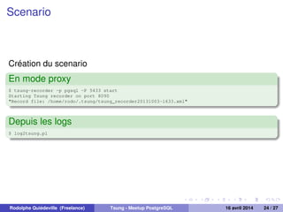 Scenario
Création du scenario
En mode proxy
$ tsung-recorder -p pgsql -P 5433 start
Starting Tsung recorder on port 8090
"Record file: /home/rodo/.tsung/tsung_recorder20131003-1633.xml"
Depuis les logs
$ log2tsung.pl
Rodolphe Quiédeville (Freelance) Tsung - Meetup PostgreSQL 16 avril 2014 24 / 27
 
