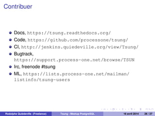 Contribuer
Docs, https://tsung.readthedocs.org/
Code, https://github.com/processone/tsung/
CI, http://jenkins.quiedeville.org/view/Tsung/
Bugtrack,
https://support.process-one.net/browse/TSUN
Irc, freenode #tsung
ML, https://lists.process-one.net/mailman/
listinfo/tsung-users
Rodolphe Quiédeville (Freelance) Tsung - Meetup PostgreSQL 16 avril 2014 26 / 27
 