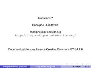 Questions ?
Rodolphe Quiédeville
rodolphe@quiedeville.org
http://blog.rodolphe.quiedeville.org/
Document publié sous Licence Creative Commons BY-SA 2.0
Rodolphe Quiédeville (Freelance) Tsung - Meetup PostgreSQL 16 avril 2014 27 / 27
 