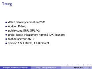 Tsung
début développement en 2001
écrit en Erlang
publié sous GNU GPL V2
projet Idealx initialement nommé IDX-Tsunami
test de serveur XMPP
version 1.5.1 stable, 1.6.0 bientôt
Rodolphe Quiédeville (Freelance) Tsung - Meetup PostgreSQL 16 avril 2014 3 / 27
 