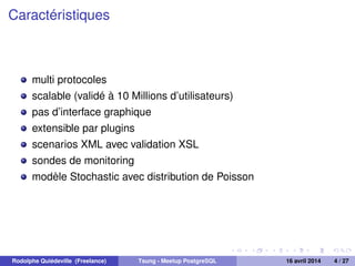Caractéristiques
multi protocoles
scalable (validé à 10 Millions d’utilisateurs)
pas d’interface graphique
extensible par plugins
scenarios XML avec validation XSL
sondes de monitoring
modèle Stochastic avec distribution de Poisson
Rodolphe Quiédeville (Freelance) Tsung - Meetup PostgreSQL 16 avril 2014 4 / 27
 