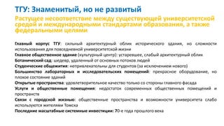 ТГУ: Знаменитый, но не развитый
Растущее несоответствие между существующей университетской
средой и международными стандартами образования, а также
федеральными целями
Главный корпус ТГУ: сильный архитектурный облик исторического здания, но сложности
использования для повседневной университетской жизни
Главное общественное здание (культурный центр): устаревшее, слабый архитектурный облик
Ботанический сад: шедевр, удаленный от основных потоков людей
Студенческие общежития: непривлекательны для студентов (за исключением нового)
Большинство лабораторных и исследовательских помещений: прекрасное оборудование, но
плохое состояние зданий
Открытые пространства: удовлетворительное качество только со стороны главного фасада
Услуги и общественные помещения: недостаток современных общественных помещений и
пространств
Связи с городской жизнью: общественные пространства и возможности университета слабо
используются жителями Томска
Последние масштабные системные инвестиции: 70-е года прошлого века
 