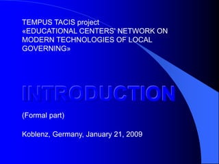 TEMPUS TACIS project
«EDUCATIONAL CENTERS' NETWORK ON
MODERN TECHNOLOGIES OF LOCAL
GOVERNING»




INTRODUCTION
(Formal part)

Koblenz, Germany, January 21, 2009
 
