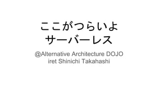 ここがつらいよ
サーバーレス
@Alternative Architecture DOJO
iret Shinichi Takahashi
 