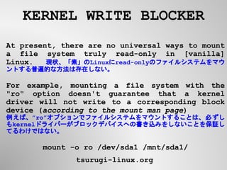 KERNEL WRITE BLOCKER
tsurugi-linux.org
At present, there are no universal ways to mount
a file system truly read-only in [vanilla]
Linux.　 現状、「素」のLinuxにread-onlyのファイルシステムをマウ
ントする普遍的な方法は存在しない。
For example, mounting a file system with the
"ro" option doesn't guarantee that a kernel
driver will not write to a corresponding block
device (according to the mount man page)
例えば、”ro”オプションでファイルシステムをマウントすることは、必ずし
もkernelドライバーがブロックデバイスへの書き込みをしないことを保証し
てるわけではない。
mount -o ro /dev/sda1 /mnt/sda1/
 