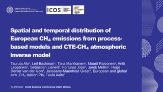 Spatial and temporal distribution of
European CH4 emissions from process-
based models and CTE-CH4 atmospheric
inverse model
Tsuruta Aki1
, Leif Backman1
, Tiina Markkanen1
, Maarit Raivonen2
, Antti
Leppänen2
, Sebastian Lienert3
, Fortunat Joos3
, Jurek Müller3
, Hugo
Denier van der Gon4
, Janssens-Maenhout Greet5
, European and global
atm. CH4 station PIs, Tuula Aalto1
17/09/2020 ICOS Science Conference 2020, Online
 