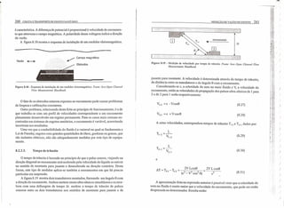 260 COLETA E TRANSPORTE DE ESGOTO SANITÁRIO
é característica. A diferença de potencial é proporcional à velocidade do escoamen-
to que atravessa o campo magnético. A polaridade dessa voltagem indica a direção
da vazão.
A figura 8.18 mostra o esquema de instalação de um medidor eletromagnético ..
-------------------------------
Campo magnético
Eletrodos
Figura 8.18 - Esquema de instalação de um medidor eletromagnético. Fonte: Isco Open Cliannel
Flow Measurement Handbook
o fato de os eletrodos estarem expostos ao escoamento pode causar problemas
de limpeza e calibrações constantes.
Outro problema, relacionado desta feita ao princípio de funcionamento, é o de
que trabalha-se com um perfil de velocidades correspondente a um escoamento
plenamente desenvolvido em regime permanente. Para os casos mais comuns en-
contrados em sistemas de esgotos sanitários, o escoamento é variável, acarretando
incertezas nos resultados.
Uma vez que a condutibilidade do fluido é a variavel na qual se fundamenta a
Lei de Faraday, esgotos com grandes quantidades de óleos, gorduras ou graxas, que
são isolantes elétricos, não são adequadamente medidos por este tipo de equipa-
mento.
8.2.3.3. Tempo de trânsito
O tempo de trânsito é baseado no princípio de que o pulso sonoro, viajando na
direção diagonal ao escoamento será acelerado pela velocidade do líquido se estiver
no sentido de montante para jusante e desacelerado na direção contrária. Desta
forma, este tipo de medidor aplica-se também a escoamentos em que há poucas
partículas em suspensão.
A figura 8.19 mostra dois transdutores montados, formando um ângulo e com
a direção do escoamento. Ambos emitem sinais ultra-sônicos simultâneos e os rece-
bem com uma defasagem de tempo Êlt. medem o tempo de trânsito de pulsos
sonoros entre os dois transdutores nos sentidos de montante para jusante e de
MEDiÇÃO DE VAZÃO DE ESGOTO 261
D
Figura 8.19 - Medição de velocidade por tempo de trânsito. Fonte: Isco Open Channel Flow
Measurement Handbook
jusante para montante. A velocidade é determinada através do tempo de trânsito,
da distância entre os transdutores e do ângulo 8 com o escoamento.
Considerando-se c, a celeridade do som no meio fluido e V, a velocidade do
escoamento, então as velocidades de propagação dos pulsos ultra-sônicos de 1para
2 e de 2 para 1 serão respectivamente:
VI_2 = C - Vcos8 (8.27)
V2_1 =c +V cose (8.28)
A estas velocidades, correspondem tempos de trânsito TI
_
2
e T2
_
1
, dados por:
(8.29)
L
T2
_
1
=--
V2
_
1
(8.30)
e
ÊlT = T _ T = 2V Lcos8 _ 2V L cos8
2-1 1-2 (c2 _ V2 cos2 8) - c2 (8.31 )
A aproximação feita na expressão anterior é possível visto que a celeridade do
som no fluido é muito maior que a velocidade do escoamento, que pode ser então
desprezada no denominador. Resulta então:
(....o...,
)
)
)
)
)
.1
I
)
)
)
 
