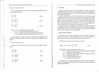 j
)
)
)
)
)
) I'
) 1
)
)
)
)
)
)
)
)
294 COLETA E TRANSPORTE DE'ESGOTO SANJTÁRIO
Variação da rotação da bomba
Para uma bomba com um mesmo rotor, girando a velocidades diferentes, são
válidas as seguintes relações:
(9.15)
(9.16)
(9.17)
onde: NI e N2 = velocidade de rotação da bomba;
QI e Q2 = vazão de bombeamento relativa a NI e N2;
HI e H2 = altura manométrica total da bomba relativa a N1 e N2;
PI e P2= potência comsumida pela bomba relativa a NI e N2•
Essas relações, conhecidas como leis' da similaridade, são utilizadas para se
determinar o efeito da variação da rotação na vazão, altura e potência de uma
bomba.
Variação do diâmetro do rotor
Variando-se o diâmetro do rotor (Dr) de uma bomba, 'com rotação constante,
tem-se:
(9.18)
(9.19)
(9.20)
ELEVATÓRIAS DE ESGOTO SANITÁRIO 295
• Cavitação
Quando as bombas operam com altas velocidades de rotação e capacidade
superior àquela relativa ao ponto ótimo de funcionamento, existe o perigo potencial
da cavitação. Esse fenômeno reduz a capacidade de bombeamento e a eficiência da
bomba, podendo danificá-Ia.
Quando a pressão absoluta, à entrada do rotor, é menor que a pressão do vapor
do líquido em bombeamento, tem-se a formação de bolhas de vapor e essas bolhas,
ao entrarem em uma zona de maior pressão, implodem abruptamente ocasionando
espaços vazios dentro do líquido. Isto ocasiona o aparecimento de microjatos de
água com grande quantidade de energia, que vão ocupar esses espaços. Se os
vazios estiverem muito próximos às paredes do rotor, os microjatos de água cho-
cam-se violentamente com essas paredes, causando danos ao rotor.
Afim de se verificar a ocorrência ou não da cavitação, é necessário determinar
o NPSH disponível no sistema (NPSHd) e compará-lo com o NPSH requerido pela
bomba (NPSHr) para a vazão de bombeamento. Para que não haja cavitação é
necessário que o NPSHd seja maior que o NPSH,..
• Determinação do NPSHd
o NPSHd é calculado a partir dos dados de instalação da bomba, sendo que, o
projetista poderá variar o NPSHd modificando a cota do eixo da bomba ou os
elementos de instalação, tais como, diâmetro de sucção, rugosidade etc.
oNPSHd pode ser determinado pela seguinte expressão:
NPSH - H ""H Palm Pvapor
d - g,S-L.,Ll s+-----
y y
(9.21 )
onde.Nl'Sl-í, = carga de sucção positiva disponível, m;
Hg,s = altura estática de sucção: positiva quando a bomba está afogada
e negativa em caso contrário, m;
L:6.Hs = somatória de todas as perdas de carga até o flange de sucção, rn;
p.,m = pressão atmosférica, N/m2
;
Pvapor = pressão de vapor de água, N/m
2
;
y = peso específico da água, N/m3
•
Nas tabelas (9.1) e (9.2) são apresentadas a pressão de vapor da água em
função da temperatura, pressão atmosférica e altitude, que são necessários para a
determinação do NPSHd•
 
