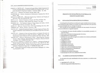 )
)
)
)
)
)
)
)
)
)
)
)
314 COLHI E TRANSPORTE DE ESGOTO SANITARIO
KUBOTA, H.; TSUTIYA, M.T. - Economia de Energia Elétrica: Estudo Comparativo de
Consumo de Energia Elétrica em Diversos Métodos de Controle de Vazão. J 5° Con-
gresso Brasileiro de Engenharia Sanitária e Ambiental. Belérn - Pa. 1989.
LIMA, E. P. C. - A Mecânica das Bombas. Salvador. Bahia. 1984.
MACINTYRE, A.J. - Bombas e Instalações de Bombeamento. Guanabara Dois. Rio de
Janeiro. 1980.
METCALF & EDDY, INC. - Wastelvater Engineering: Co//ection and Pumping of
Wàstewater. New York, McGraw-Hill, 1981.
MOTTA, A.C.S. - Estações Elevatorias de Esgotos. São Paulo, CETESB, 1970.
NEKRASOV, B. - Hidráulica .URSS. Editorial Mir. Moscou. i ed. 1986.
PROSSER, M.J. - The Hydraulic Design of Pump Sumps and Intakes. British
Hydromechanics Research Association. Nov. 1980.
QASIM, S.R. _.Wastewater Treatment Plants. CBS College Publishing. New York, 1985.
TORREIRA, R.P. - Bombas, Válvulas e Acessórios. 1996.
TSUTIYA, M.T. -- Estações Elevatórias de Esgotos: Principais Aspectos de Projeto. Dis-
sertação de Mestrado. Escola Politécnica da Universidade de São Paulo. São Paulo.
19X3.
TSUTIYA, M.T. - Redução do Custo de Energia Elétrica em Estações Elevatorias de
Sistemas de Abastecimento de Água de Pequeno e Médio Portes. Tese de
Doutoramento. Escola Politécnica da Universidade de São Paulo. São Paulo. 1989.
TSUTIYA, M.T. - Sistema de Abastecimento de Água -- Tópicos Especiais. Diretoria
Técnica e Meio Ambiente. Superintendência de Pesquisa e Desenvolvimento
Tecnológico. 132 p. SABESP. São Paulo. 1997.
VALLlLO, D.C.; KUBOTA, H.; TSUTIYA, M.T.; UEDA. S. - Utilização de Bombas de
Rotação Variável em Obras Sanitárias. Revista DAE, NU126, p. 266-274, Set, 1981.
YASSUDA, E.R.; NOGAMI, P.S. - Bombas e Estações Elevatorias. In: Técnicas de Abas-
tecimento e Tratamento de Água. Capo 11. CETESB. São Paulo. J 978.
WPCF. - Desing and Construction of Sanity and Slorrn Sewer. Washington, D.C. Manu-
al of Practicetv" 9, 1970.
CAPiTULO 10
PROJETO DE ESTAÇÕES ELEVATÓRIAS DE
ESGOTO SANITÁRIO
10.1. LOCALIZAÇÃO DAS ESTAÇÕES ELEVATÓRIAS
A localização das elevatórias nos sistemas de esgoto sanitário decorre do traça-
do do sistema de coleta. Situam-se, em geral, nos pontos mais baixos de uma bacia
ou nas proximidades de rios, córregos ou represas.
Para a escolha do local adequado à construção de uma estação elevatória de-
vem ser considerados os seguintes aspectos:
• as dimensões do terreno deverão satisfazer às necessidades presentes e à
expansão futura;
• baixo custo e facilidade de desapropriação do terreno;
•. disponibilidade de energia elétrica;
• facilidade de extravasão do esgoto em condições de eventuais paralisações
dos conjuntos elevatórios;
• topografia da área;
• sondagens do terreno;
• facilidades de acesso;
.' estabilidade contra erosão;
• menor desnível geométrico;
• trajeto mais curto da tubulação de recalque;
• mínimo remanejamento de interferências;
• menor movimento de terra;
• influências nas condições ambientais;
• hannonização da obra com o ambiente circunvizinho.
10.2. CLASSIFICAÇÃO DAS ELEVATÓRIAS
As elevatórias têm sido classificadas de diversas maneiras e os critérios mais
comuns são:
• capacidade (m
3
/s, m
3
/h, fJs);
• fonte de energia (eletricidade, diesel etc.);
 
