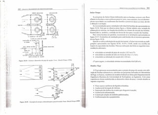 '""')
)
)
)
) .'
)
}
)
)
J
382 COLETA E TRANSPORTE DE ESGOTO SANITÁRIO
PAREDE SEM IDEFLETOR
PUNTt. 00 fOÇO DE SUCçÂO
NIVEL MíNIMO DE ÁGUA
v:=:=
:: PAREDE OEFlETORA
ACIMA 1,5 d
ou ;,.. O,5m
(O.'-I.~_~ ..
-:'.,,;~;:~:iij.i-.:"':"'!'''-:.: -: sr: .;.".:-::"':--':;'''"":;.
. CORTE 00 POÇO DE sucção
Figura 10.54 - Formas c dimensões do poço dc sucção. FOI/(': l lituchi PlIII/pS (1968).
1.1 <I
t1
-
1.5d
-- --- 1.5d . __ *-1.5d _~. ...;;:'<:><f,)~
1.5.d~'· ;,pr
.xsr: .~<:>
1.5d . • ",c.~--~~+---~~ <f,)U
.~<>
~c.'
--
--
1.1 d
-- ~ (>
"'(,,~
Figura 10.55 _ Exemplos de arranjos c dimensões para ()poço de sucção. FOI/te: f litachi Pumps (/968).
".
-J, :
.., /'
PRO.lLTO DE ESTiÇÓES L::LEViTORIiS 383
SI/heI' Pumps
As pesquisas da Sulzer foram elaboradas para as bombas verticais com tluxo
afluente às bombas o mais uniforme possível. pois. caso contrário. haverá diminui-
ção na capacidade e no rendimento das bombas e possíveis danos ao rotor, devido
à vibração e cavitação.
As recomendações para a instalação individual de bombas são apresentadas na
figura 10.56. Pelo que se observa nessa figura, a Sulzer admite uma variação da
submergência mínima, em função dos detalhes na câmara de entrada das bombas.
Recomenda-se, também, a entrada em forma de sino para a sucção das bombas.
Para várias bombas em paralelo, recomenda-se as instalações apresentadas na
figura 10.57. Os detalhes de instalação para cada bomba são os mesmos apresenta-
dos na figura lO.56.
Quando se utiliza tubulação de sucção horizontal. a Sulzer recomenda as confi-
gurações apresentadas nas figuras lO.58, lO.59 e lO.60, sendo sua escolha em
função da capacidade das bombas. Para sua utilização são feitas as seguintes reco-
mendações adicionais:
• velocidade na entradado poço de sucçâo s 0,3 m/s (*);
• velocidade na entrada do tubo em forma de sino s; 1,3 m/s:
• velocidade na tubulação de sucção (d)::; 4,0 m/s.
(*) para esgoto, a velocidade mínima recomendada é de 0,60 m/s,
Bombas F/ygt
A Flygt apresenta recomendações para o projeto do poço ele sucção com utili-
zação de bombas submersíveis, com base em pesquisas realizadas em laboratórios
da Flygt. na Suécia, e também em modelos hidráulicos feitos pelo Departamento de
Engenharia Mecânica da Universidade de Nottingham, na Inglaterra. Com essas
experiências foram estabelecielas as dimensões ideais do poço. visando atender os
seguintes requisitos:
• Fluxo suave e uniforme do líquido às bombas:
• Ausência de formação de vórtices;
• Separação das bolhas de ar antes que cheguem à sucção;
• Ausência de sedimentação;
• Construção simples de módulos padronizados;
• Uniformização dos equipamentos.
 