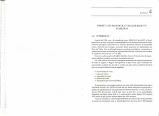 .,..,
)
)
)
)
)
)
)
)
)
)
)
)
)
I)
)
)
)
)
)
)
)
)
)
)
I
)
/ i
)
)
)
)
, )
)
CAPÍTULO 4
PROJETO DE REDES COLETORAS DE ESGOTO
SANITÁRIO
4.1. INTRODUÇÃO
A partir de 1986 com a divulgação da norma NBR 9649 da ABNT, o Brasil
passou a ter os mais avançados critérios hidráulicos de dimensionarnento de redes
coletoras de esgoto, utilizando-se os conceitos de tensão trativa e de velocidade
crítica. Também, novos órgãos acessórios foram propostos em substituição aos
Poço de Visita. Com a utilização dessas inovações tecnológicas e evitando-se a
construção de redes profundas para esgotar soleiras baixas, o custo da rede coletora
de esgoto foi reduzido em cerca de 40'Yo.
Essas inovações surgiram de vários trabalhos desenvolvidos na área de esgota-
mento sanitário, sendo os principais, comentados a seguir.
Em 1980 a SABESP realizou um amplo levantamento de custos de construção
de redes de esgoto na Região Metropolitana de São Paulo, cujos resultados são
apresentados na tabela 4.1, de onde se conclui que, pela ordem, os fatores de maior
peso no custo total da obra são os seguintes:
• escoramento de valas;
• poços de visita;
• escavaçãode valas;
• reaterro de valas;
• reposição de pavimentos (aIfalto).
O escoramento, escavação e reaterro das valas estão relacionados com a pro-
fundidade da rede. Nos 3Q7 km de rede em que foram realizados as pesquisas, a
política de esgotamento da época previa o atendimento de todos os lotes, em decor-
rência, 20% da extensão total da rede estava a mais de 3 m de profundidade,
chegando em alguns casos até 6 m. O custo unitário médio desses 20% resultou
50% maior do que o custo unitário médio dos 80% restantes.
Foram levantados os valores de profundidade das soleiras dos ramais prediais,
no ponto de cruzamento com as testadas dos lotes, de cerca de 45 000 ligações
 