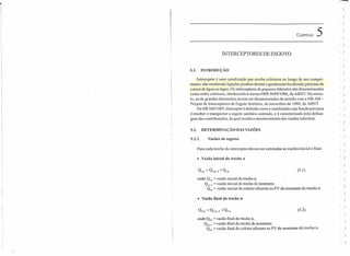 CAPÍTULO 5
INTERCEPTORES DE ESGOTO
5.1. INTRODUÇÃO
Interceptor é uma canalização que recebe coletores ao longo de seu compri-
mento, não recebendo ligações prediais diretas e geralmente localizado próximo de
cursos de água ou lagos. Os interceptores de pequeno diâmetro são dimensionados
como redes coletoras, obedecendo à norma NBR 9649/1986, da ABNT. No entan-
to, os de grandes dimensões devem ser dimensionados de acordo com a NB 568-
Projeto de Interceptores de Esgoto Sanitário, de novembro de 1989, da ABNT.
Na NB 568/1989, interceptor é definido como a canalização cuja função precípua
é receber e transportar o esgoto sanitário coletado, e é caracterizado pela defasa-
gem das contribuições, da qual resulta o amortecimento das vazões máximas.
5.2. DETERMINAÇÃO DAS VAZÕES
5.2.1. Vazões de esgotos
Para cada trecho do interceptor devem ser estimadas as vazões inicial e final.
• Vazão inicial do trecho n
(5.1)
onde: Qi,n = vazão inicial do trecho n;
Qi n-I = vazão inicial do trecho de montante;
Qia = vazão inicial do coletor afluente ao PV de.montante do trecho n.
• Vazão final do trecho n
Qf.n = Qf,n-I + Qf.a (5.2)
onde: Qr,n = vazão final do trecho n;
Qrn'l = vazão final do trecho de montante;
Ora = vazão final do coletor afluente ao PV de montante deitrecho n.
)
)
I )
)
I)
)
()
()
()
( )
)
)
)
, )
, J
)
)
( )
)
( J
I )
( )
, )
)
)
, )
, )
)
()
)
)
')
)
( )
 