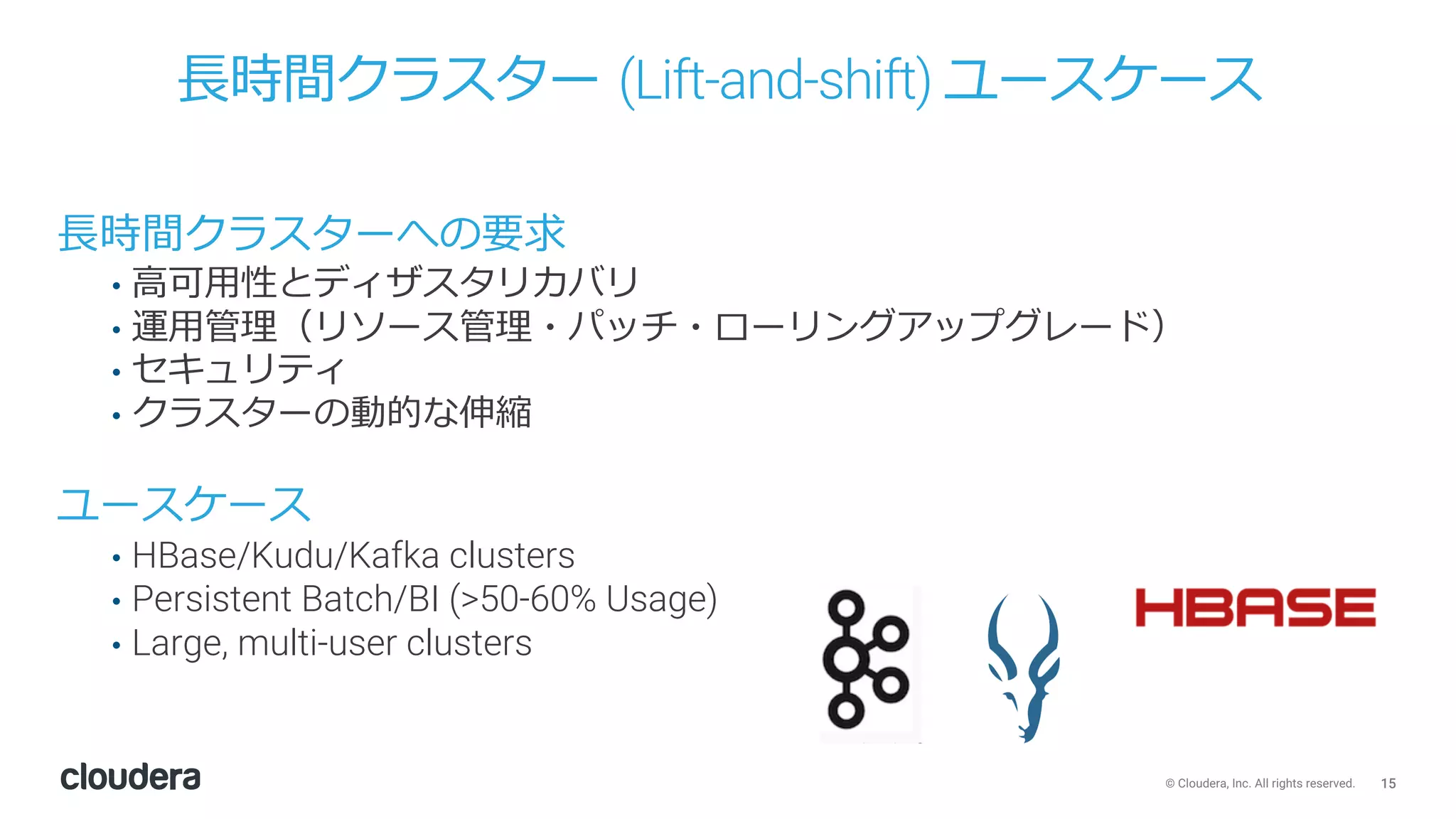 15© Cloudera, Inc. All rights reserved.
⻑時間クラスター (Lift-and-shift) ユースケース
⻑時間クラスターへの要求
• ⾼可⽤性とディザスタリカバリ
• 運⽤管理（リソース管理・パッチ・ローリングアップグレード）
• セキュリティ
• クラスターの動的な伸縮
ユースケース
• HBase/Kudu/Kafka clusters
• Persistent Batch/BI (>50-60% Usage)
• Large, multi-user clusters
 