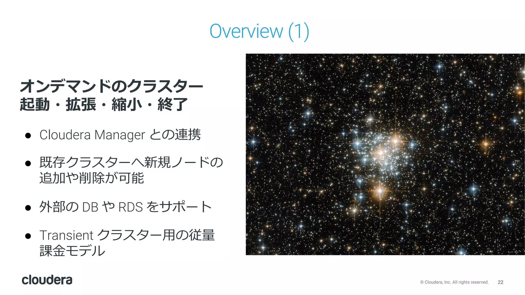 22© Cloudera, Inc. All rights reserved.
Overview (1)
オンデマンドのクラスター
起動・拡張・縮⼩・終了
● Cloudera Manager との連携
● 既存クラスターへ新規ノードの
追加や削除が可能
● 外部の DB や RDS をサポート
● Transient クラスター⽤の従量
課⾦モデル
 