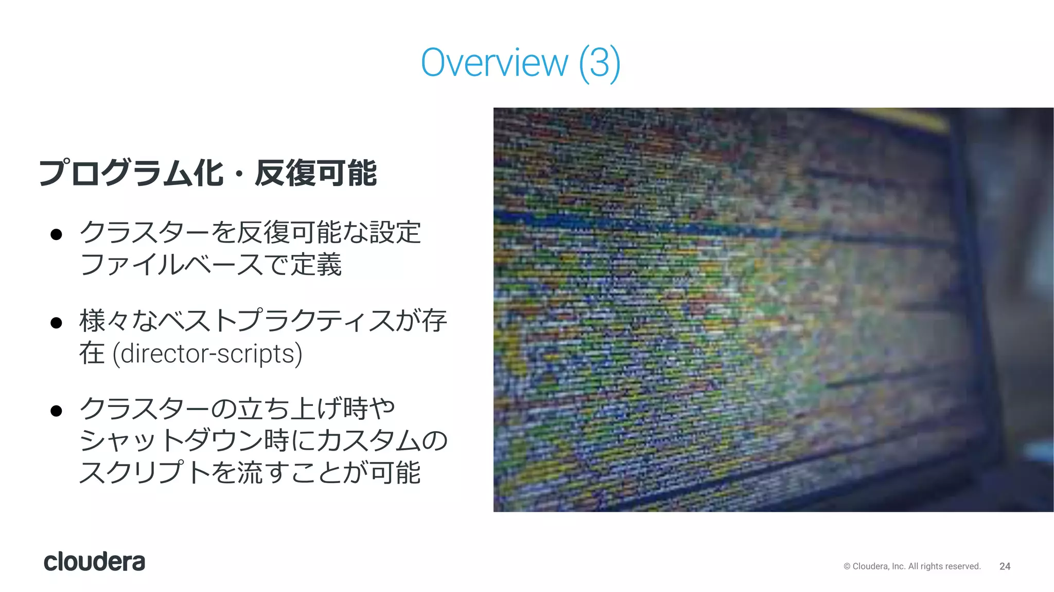24© Cloudera, Inc. All rights reserved.
Overview (3)
プログラム化・反復可能
● クラスターを反復可能な設定
ファイルベースで定義
● 様々なベストプラクティスが存
在 (director-scripts)
● クラスターの⽴ち上げ時や
シャットダウン時にカスタムの
スクリプトを流すことが可能
 